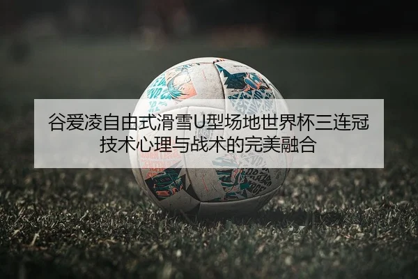 谷爱凌自由式滑雪U型场地世界杯三连冠 技术心理与战术的完美融合
